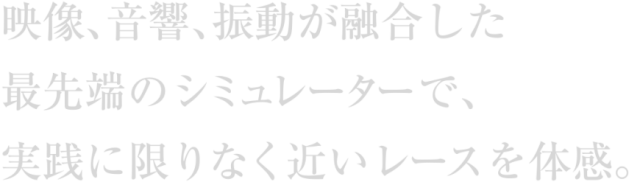 映像､音響､振動が融合した最先端のシミュレーターで、実践に限りなく近いレースを体感｡